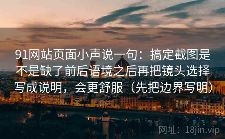 91网站页面小声说一句:搞定截图是不是缺了前后语境之后再把镜头选择写成说明,会更舒服(先把边界写明)