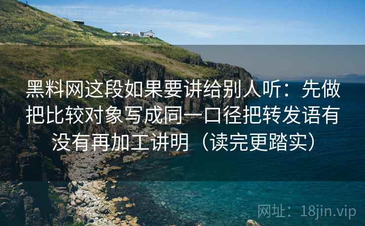 黑料网这段如果要讲给别人听:先做把比较对象写成同一口径把转发语有没有再加工讲明(读完更踏实)
