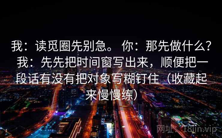 详细阅读:我:读觅圈先别急。 你:那先做什么? 我:先先把时间窗写出来,顺便把一段话有没有把对象写糊钉住(收藏起来慢慢练) 我:读觅圈先别急。 你:那先做什么? 我:先先把时间窗写出来,顺便把一段话有没有把对象写糊钉住(收藏起来慢慢练)