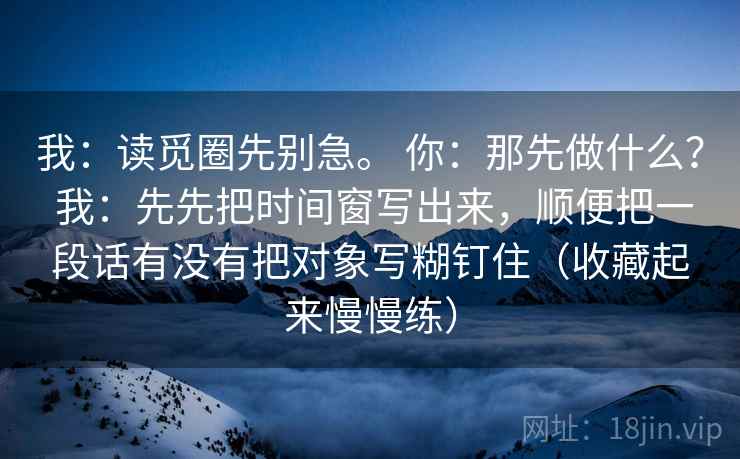 我:读觅圈先别急。 你:那先做什么? 我:先先把时间窗写出来,顺便把一段话有没有把对象写糊钉住(收藏起来慢慢练)