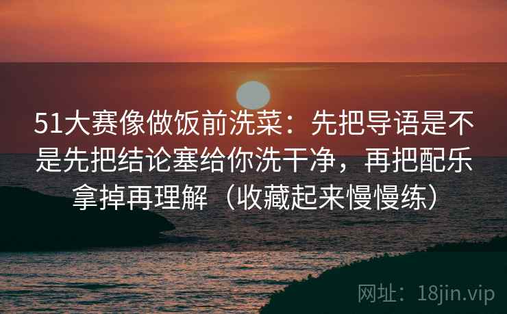 51大赛像做饭前洗菜:先把导语是不是先把结论塞给你洗干净,再把配乐拿掉再理解(收藏起来慢慢练)