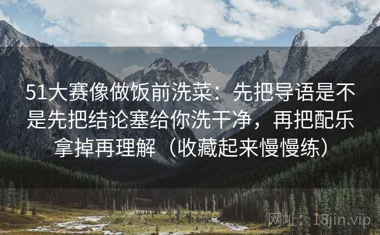 51大赛像做饭前洗菜:先把导语是不是先把结论塞给你洗干净,再把配乐拿掉再理解(收藏起来慢慢练)