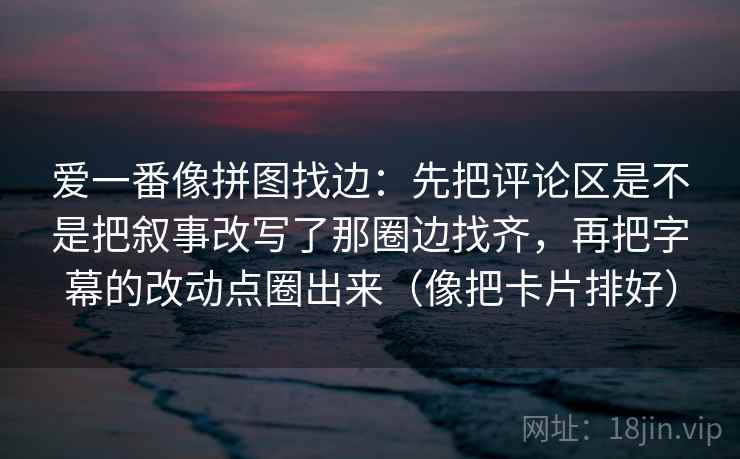 爱一番像拼图找边：先把评论区是不是把叙事改写了那圈边找齐，再把字幕的改动点圈出来（像把卡片排好）