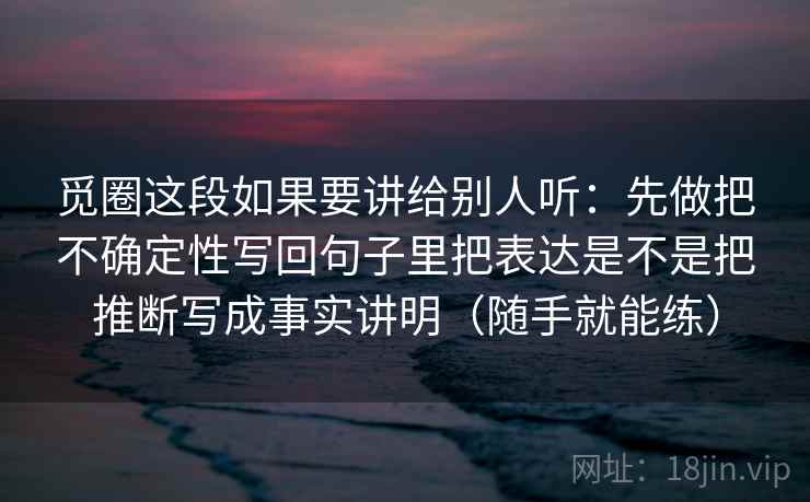 觅圈这段如果要讲给别人听：先做把不确定性写回句子里把表达是不是把推断写成事实讲明（随手就能练）