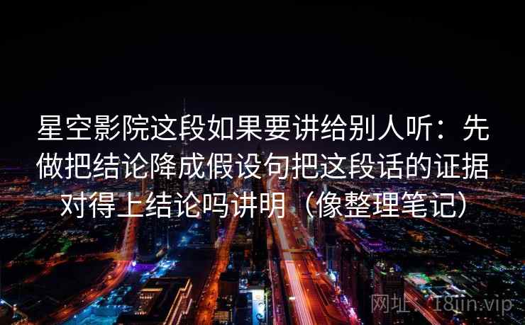 星空影院这段如果要讲给别人听:先做把结论降成假设句把这段话的证据对得上结论吗讲明(像整理笔记)