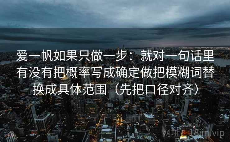 爱一帆如果只做一步：就对一句话里有没有把概率写成确定做把模糊词替换成具体范围（先把口径对齐）