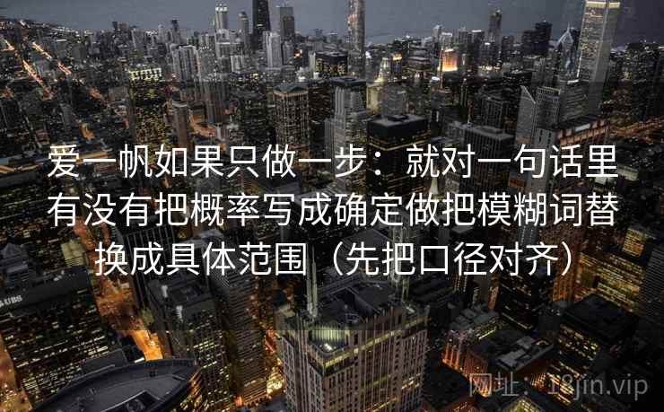 爱一帆如果只做一步:就对一句话里有没有把概率写成确定做把模糊词替换成具体范围(先把口径对齐)