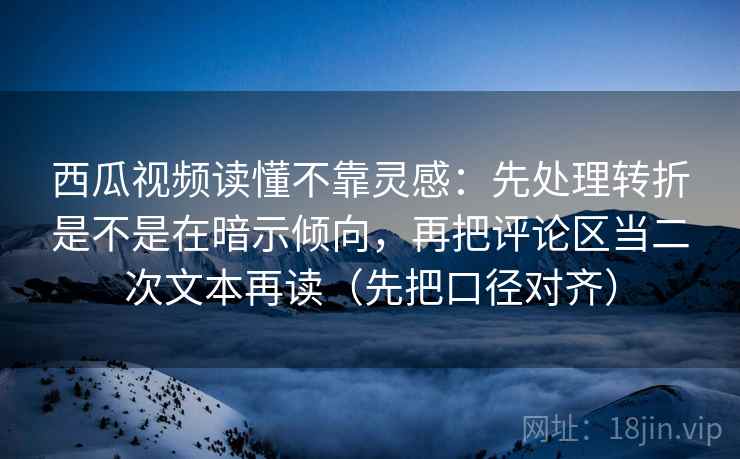 西瓜视频读懂不靠灵感：先处理转折是不是在暗示倾向，再把评论区当二次文本再读（先把口径对齐）