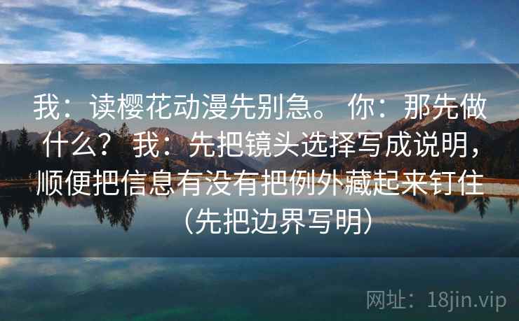 我：读樱花动漫先别急。 你：那先做什么？ 我：先把镜头选择写成说明，顺便把信息有没有把例外藏起来钉住（先把边界写明）