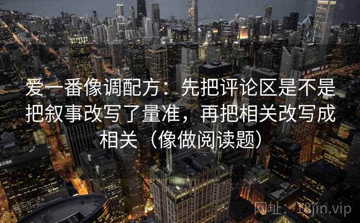 爱一番像调配方：先把评论区是不是把叙事改写了量准，再把相关改写成相关（像做阅读题）