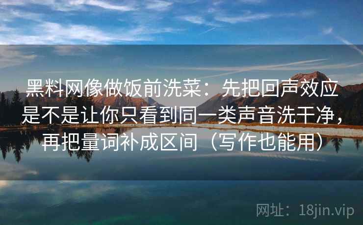 黑料网像做饭前洗菜：先把回声效应是不是让你只看到同一类声音洗干净，再把量词补成区间（写作也能用）