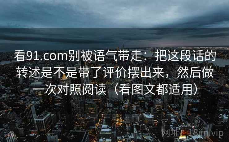 看91.com别被语气带走：把这段话的转述是不是带了评价摆出来，然后做一次对照阅读（看图文都适用）