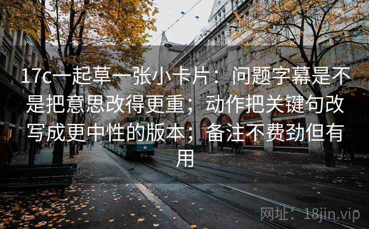 17c一起草一张小卡片：问题字幕是不是把意思改得更重；动作把关键句改写成更中性的版本；备注不费劲但有用