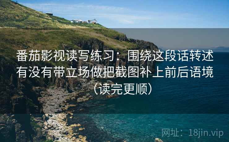番茄影视读写练习：围绕这段话转述有没有带立场做把截图补上前后语境（读完更顺）
