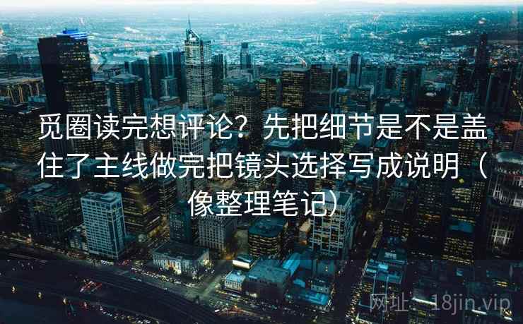 觅圈读完想评论？先把细节是不是盖住了主线做完把镜头选择写成说明（像整理笔记）