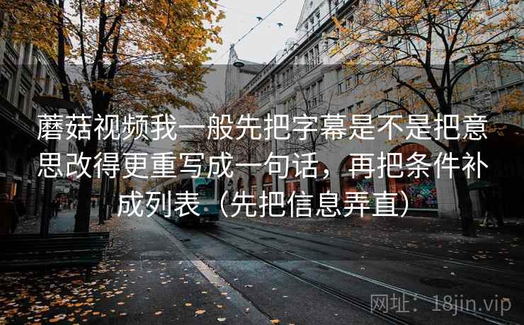 蘑菇视频我一般先把字幕是不是把意思改得更重写成一句话，再把条件补成列表（先把信息弄直）