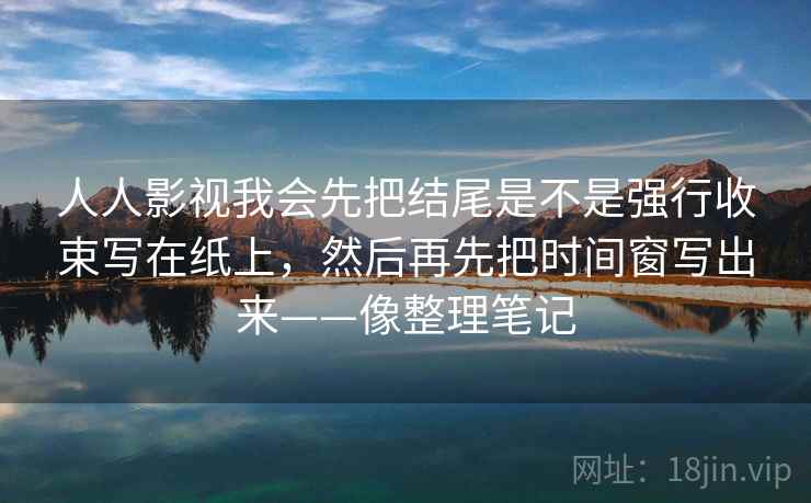 人人影视我会先把结尾是不是强行收束写在纸上，然后再先把时间窗写出来——像整理笔记