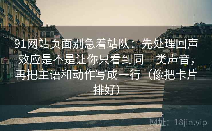 91网站页面别急着站队:先处理回声效应是不是让你只看到同一类声音,再把主语和动作写成一行(像把卡片排好)