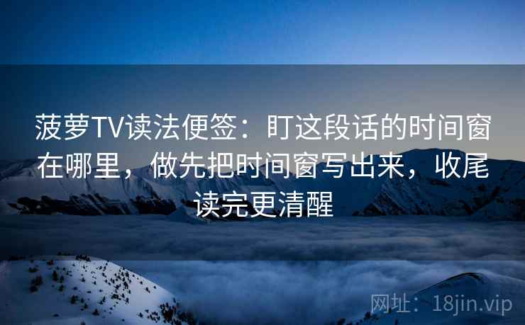 菠萝TV读法便签：盯这段话的时间窗在哪里，做先把时间窗写出来，收尾读完更清醒