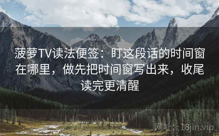 菠萝TV读法便签:盯这段话的时间窗在哪里,做先把时间窗写出来,收尾读完更清醒