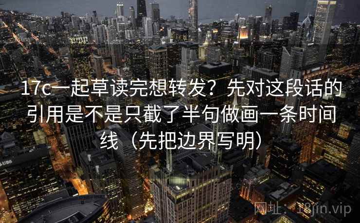 17c一起草读完想转发?先对这段话的引用是不是只截了半句做画一条时间线(先把边界写明)