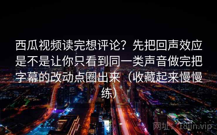 西瓜视频读完想评论?先把回声效应是不是让你只看到同一类声音做完把字幕的改动点圈出来(收藏起来慢慢练)