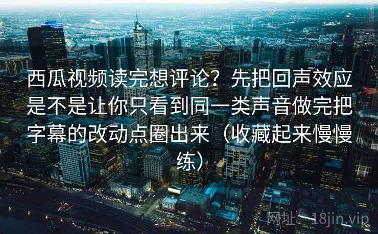 详细阅读:西瓜视频读完想评论?先把回声效应是不是让你只看到同一类声音做完把字幕的改动点圈出来(收藏起来慢慢练) 西瓜视频读完想评论?先把回声效应是不是让你只看到同一类声音做完把字幕的改动点圈出来(收藏起来慢慢练)