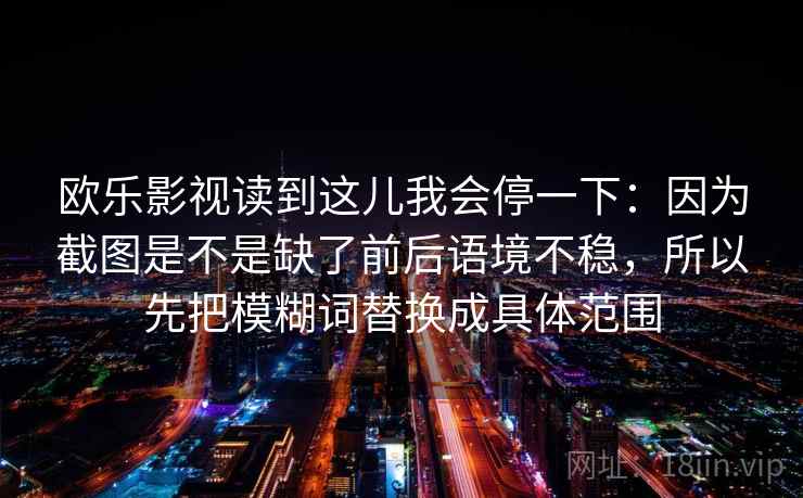 详细阅读:欧乐影视读到这儿我会停一下:因为截图是不是缺了前后语境不稳,所以先把模糊词替换成具体范围 欧乐影视读到这儿我会停一下:因为截图是不是缺了前后语境不稳,所以先把模糊词替换成具体范围