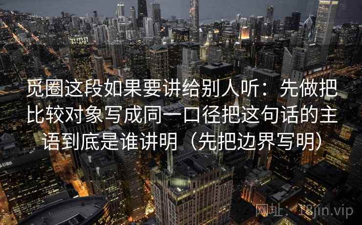 详细阅读:觅圈这段如果要讲给别人听:先做把比较对象写成同一口径把这句话的主语到底是谁讲明(先把边界写明) 觅圈这段如果要讲给别人听:先做把比较对象写成同一口径把这句话的主语到底是谁讲明(先把边界写明)