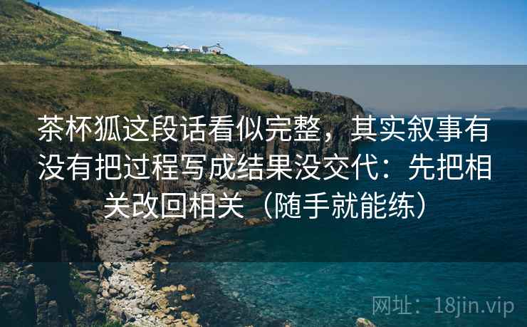 详细阅读:茶杯狐这段话看似完整,其实叙事有没有把过程写成结果没交代:先把相关改回相关(随手就能练) 茶杯狐这段话看似完整,其实叙事有没有把过程写成结果没交代:先把相关改回相关(随手就能练)