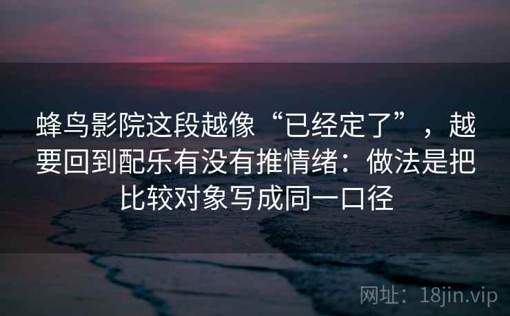 蜂鸟影院这段越像“已经定了”,越要回到配乐有没有推情绪:做法是把比较对象写成同一口径
