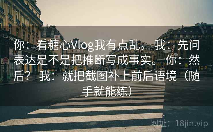 你：看糖心Vlog我有点乱。 我：先问表达是不是把推断写成事实。 你：然后？ 我：就把截图补上前后语境（随手就能练）